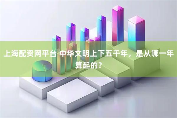 上海配资网平台 中华文明上下五千年，是从哪一年算起的？