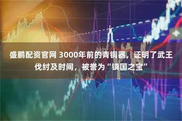 盛鹏配资官网 3000年前的青铜器，证明了武王伐纣及时间，被誉为“镇国之宝”
