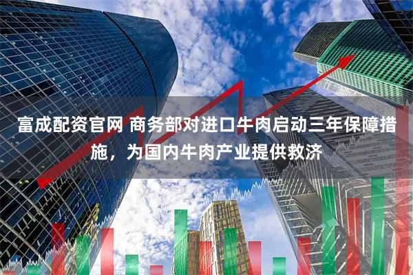 富成配资官网 商务部对进口牛肉启动三年保障措施，为国内牛肉产业提供救济