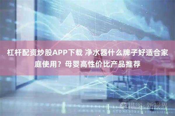 杠杆配资炒股APP下载 净水器什么牌子好适合家庭使用？母婴高性价比产品推荐