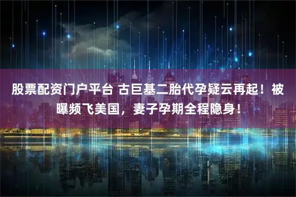 股票配资门户平台 古巨基二胎代孕疑云再起!被曝频飞美国,妻子孕期全程隐身!