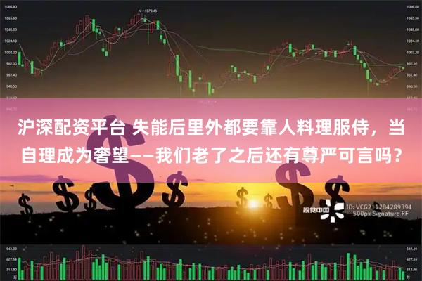 沪深配资平台 失能后里外都要靠人料理服侍，当自理成为奢望——我们老了之后还有尊严可言吗？