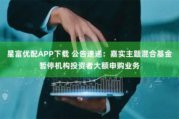 星富优配APP下载 公告速递：嘉实主题混合基金暂停机构投资者大额申购业务