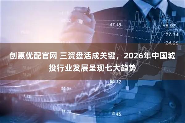 创惠优配官网 三资盘活成关键，2026年中国城投行业发展呈现七大趋势