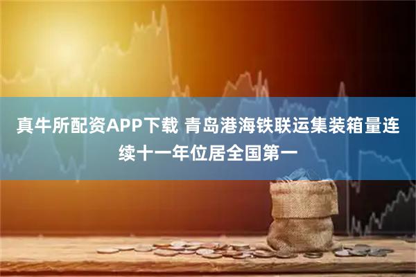 真牛所配资APP下载 青岛港海铁联运集装箱量连续十一年位居全国第一
