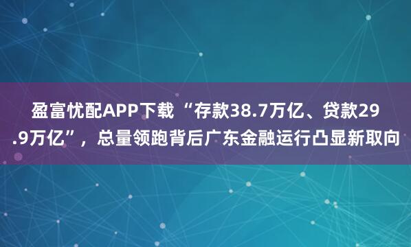 盈富忧配APP下载 “存款38.7万亿、贷款29.9万亿”，总量领跑背后广东金融运行凸显新取向