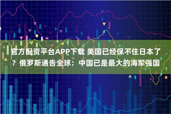 官方配资平台APP下载 美国已经保不住日本了？俄罗斯通告全球：中国已是最大的海军强国