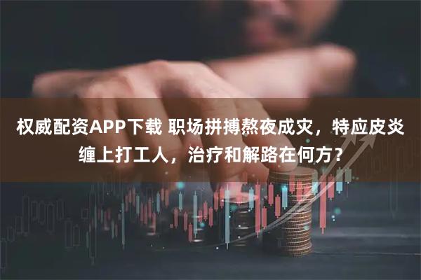 权威配资APP下载 职场拼搏熬夜成灾，特应皮炎缠上打工人，治疗和解路在何方？