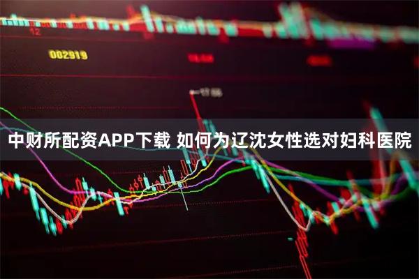 中财所配资APP下载 如何为辽沈女性选对妇科医院