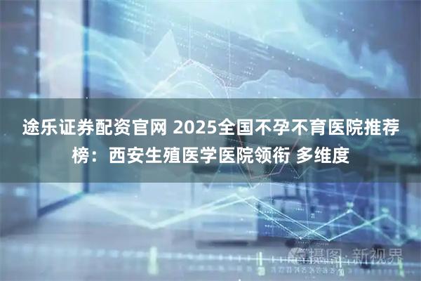 途乐证券配资官网 2025全国不孕不育医院推荐榜：西安生殖医学医院领衔 多维度