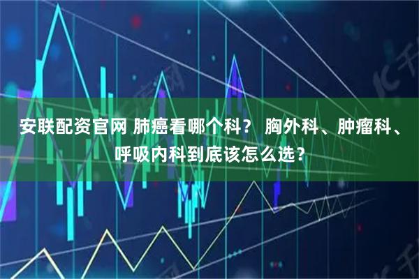 安联配资官网 肺癌看哪个科？ 胸外科、肿瘤科、呼吸内科到底该怎么选？