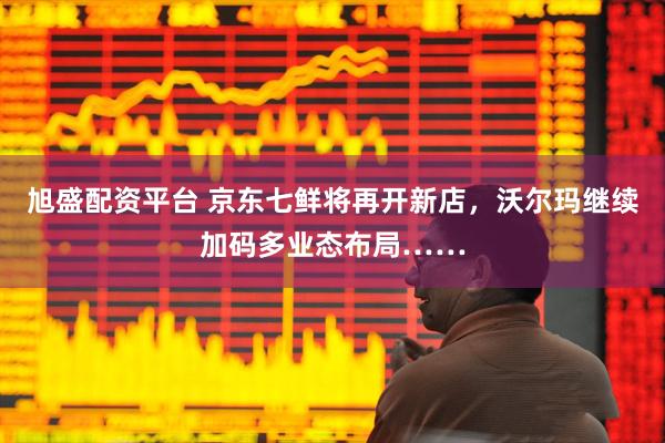 旭盛配资平台 京东七鲜将再开新店，沃尔玛继续加码多业态布局……