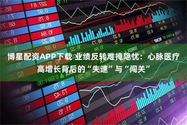 博星配资APP下载 业绩反转难掩隐忧：心脉医疗高增长背后的“失速”与“闯关”