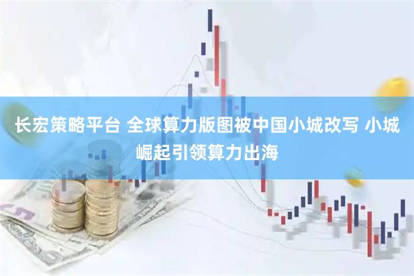 长宏策略平台 全球算力版图被中国小城改写 小城崛起引领算力出海