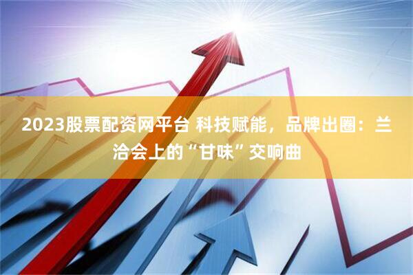 2023股票配资网平台 科技赋能，品牌出圈：兰洽会上的“甘味”交响曲