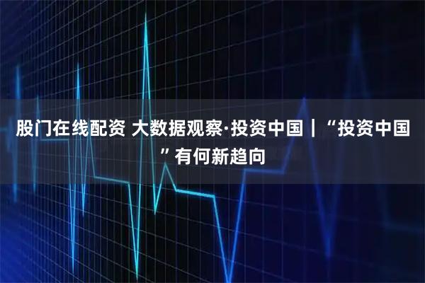股门在线配资 大数据观察·投资中国｜“投资中国”有何新趋向