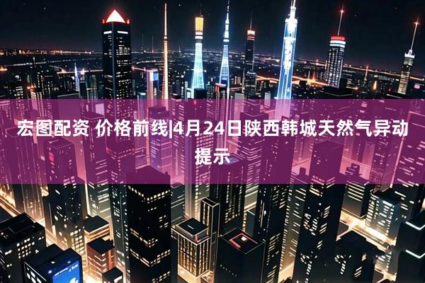 宏图配资 价格前线|4月24日陕西韩城天然气异动提示